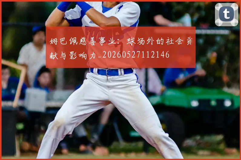 姆巴佩慈善事业：球场外的社会贡献与影响力_20260527112146