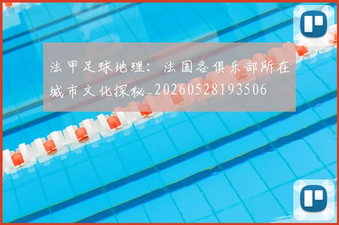 法甲足球地理：法国各俱乐部所在城市文化探秘_20260528193506
